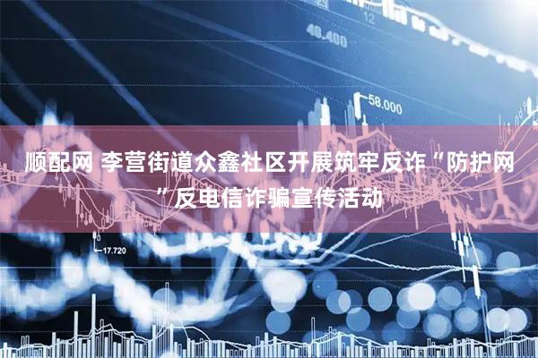 顺配网 李营街道众鑫社区开展筑牢反诈“防护网”反电信诈骗宣传活动