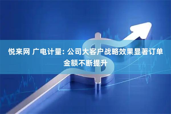 悦来网 广电计量: 公司大客户战略效果显著订单金额不断提升