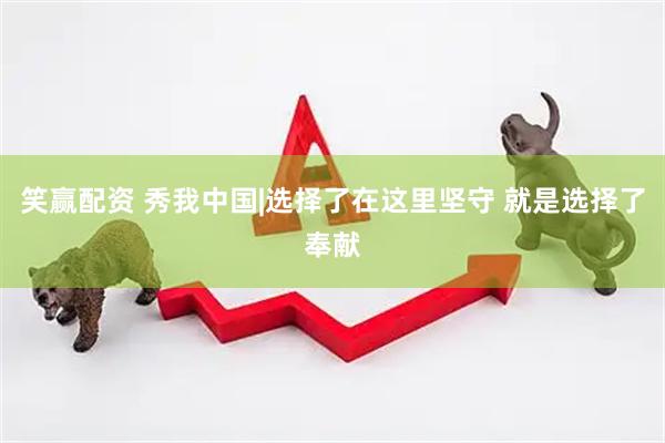 笑赢配资 秀我中国|选择了在这里坚守 就是选择了奉献
