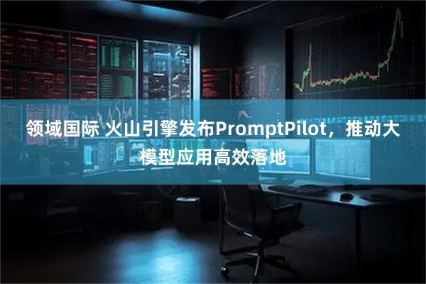 领域国际 火山引擎发布PromptPilot，推动大模型应用高效落地