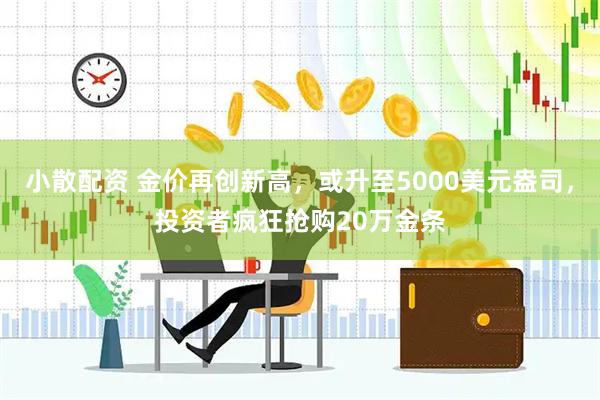 小散配资 金价再创新高，或升至5000美元盎司，投资者疯狂抢购20万金条