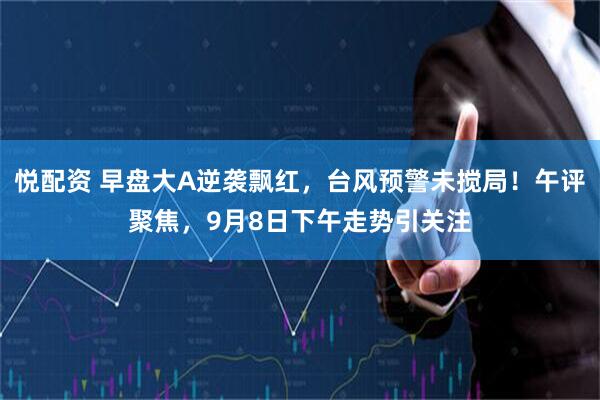 悦配资 早盘大A逆袭飘红，台风预警未搅局！午评聚焦，9月8日下午走势引关注