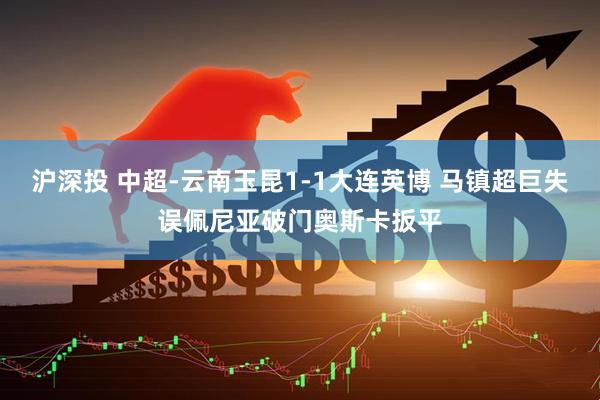 沪深投 中超-云南玉昆1-1大连英博 马镇超巨失误佩尼亚破门奥斯卡扳平