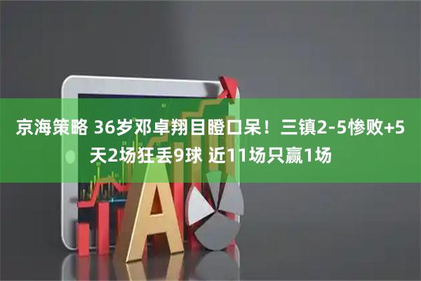 京海策略 36岁邓卓翔目瞪口呆！三镇2-5惨败+5天2场狂丢9球 近11场只赢1场