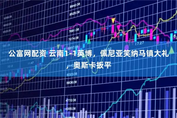 公富网配资 云南1-1英博，佩尼亚笑纳马镇大礼，奥斯卡扳平