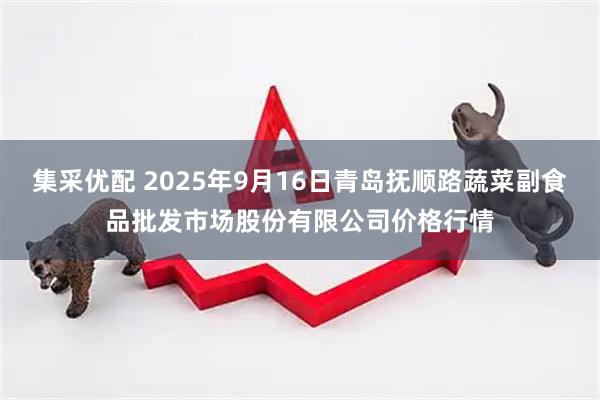 集采优配 2025年9月16日青岛抚顺路蔬菜副食品批发市场股份有限公司价格行情