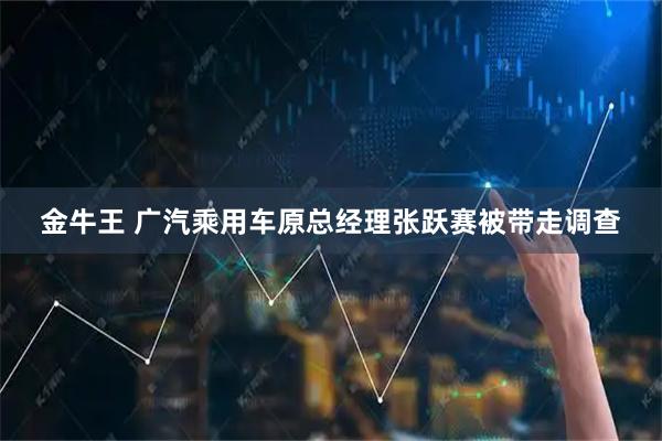 金牛王 广汽乘用车原总经理张跃赛被带走调查