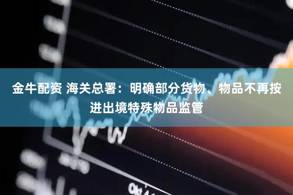 金牛配资 海关总署：明确部分货物、物品不再按进出境特殊物品监管