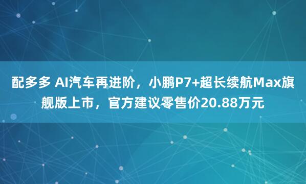 配多多 AI汽车再进阶，小鹏P7+超长续航Max旗舰版上市，官方建议零售价20.88万元