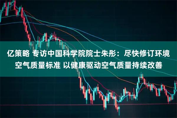 亿策略 专访中国科学院院士朱彤：尽快修订环境空气质量标准 以健康驱动空气质量持续改善