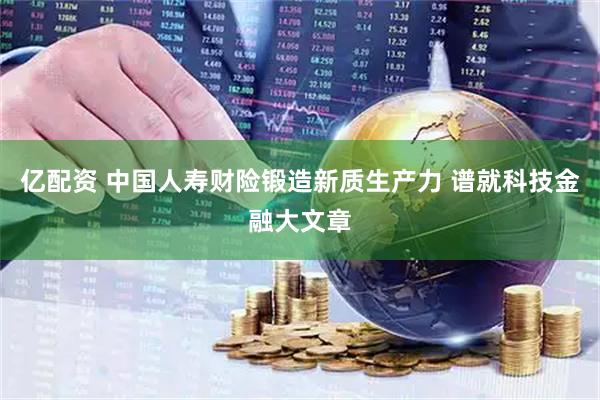 亿配资 中国人寿财险锻造新质生产力 谱就科技金融大文章