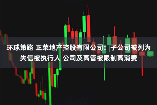 环球策路 正荣地产控股有限公司：子公司被列为失信被执行人 公司及高管被限制高消费