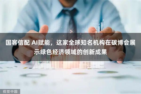 国客信配 AI赋能，这家全球知名机构在碳博会展示绿色经济领域的创新成果