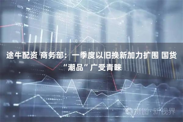 途牛配资 商务部：一季度以旧换新加力扩围 国货“潮品”广受青睐