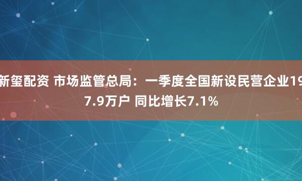 新玺配资 市场监管总局：一季度全国新设民营企业197.9万户 同比增长7.1%