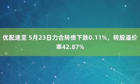 优配速至 5月23日力合转债下跌0.11%，转股溢价率42.87%