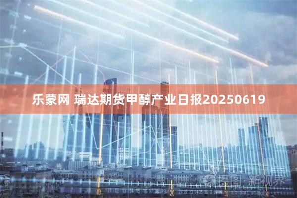 乐蒙网 瑞达期货甲醇产业日报20250619