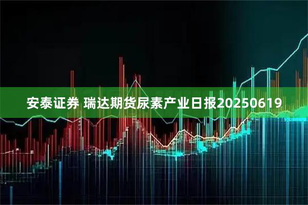 安泰证券 瑞达期货尿素产业日报20250619