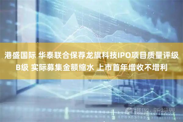 港盛国际 华泰联合保荐龙旗科技IPO项目质量评级B级 实际募集金额缩水 上市首年增收不增利
