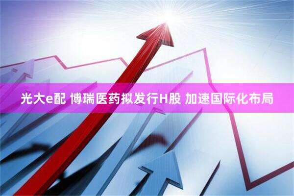 光大e配 博瑞医药拟发行H股 加速国际化布局