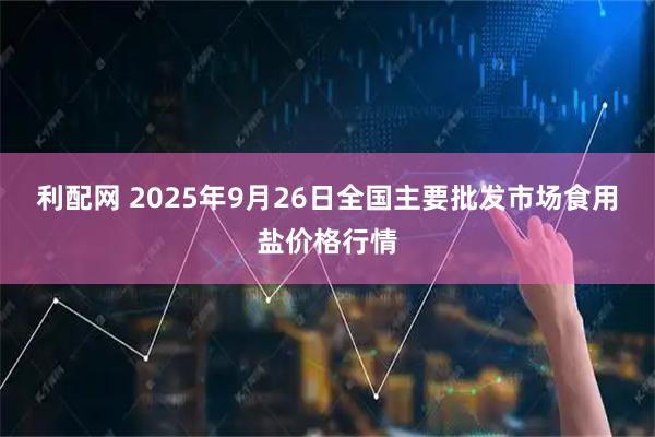 利配网 2025年9月26日全国主要批发市场食用盐价格行情