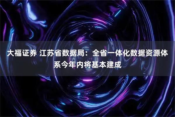 大福证券 江苏省数据局：全省一体化数据资源体系今年内将基本建成