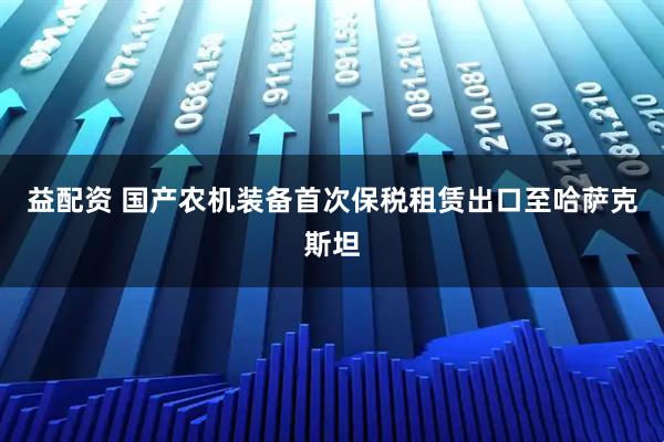 益配资 国产农机装备首次保税租赁出口至哈萨克斯坦