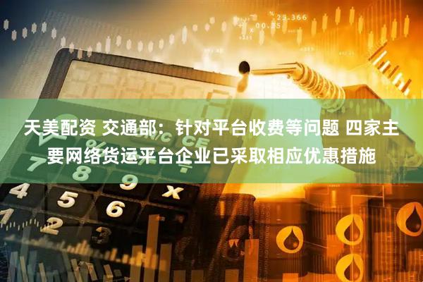 天美配资 交通部：针对平台收费等问题 四家主要网络货运平台企业已采取相应优惠措施