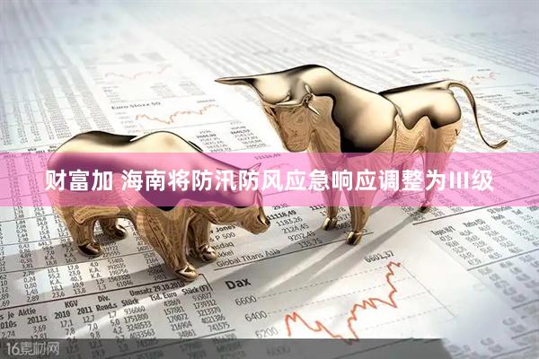 财富加 海南将防汛防风应急响应调整为Ⅲ级