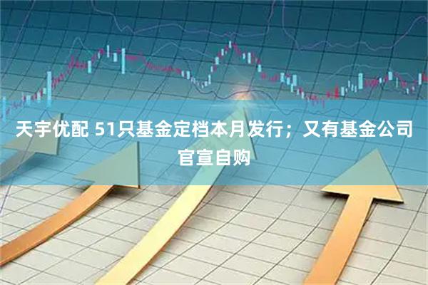 天宇优配 51只基金定档本月发行；又有基金公司官宣自购