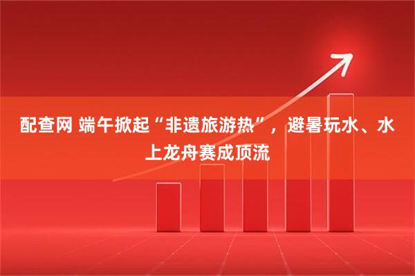 配查网 端午掀起“非遗旅游热”，避暑玩水、水上龙舟赛成顶流