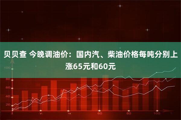 贝贝查 今晚调油价：国内汽、柴油价格每吨分别上涨65元和60元