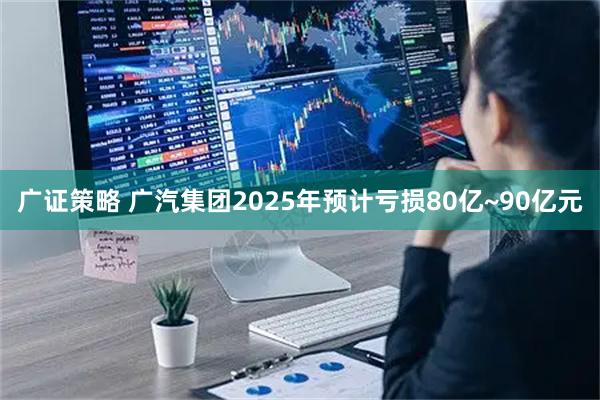 广证策略 广汽集团2025年预计亏损80亿~90亿元