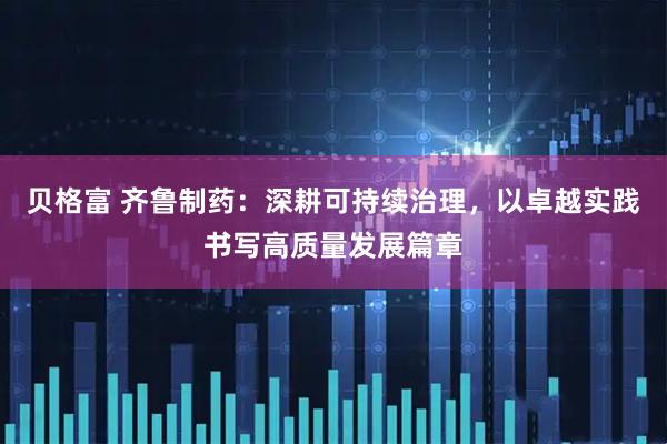 贝格富 齐鲁制药：深耕可持续治理，以卓越实践书写高质量发展篇章