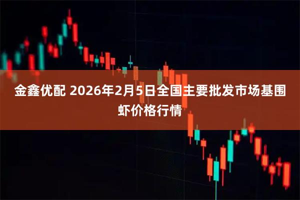 金鑫优配 2026年2月5日全国主要批发市场基围虾价格行情