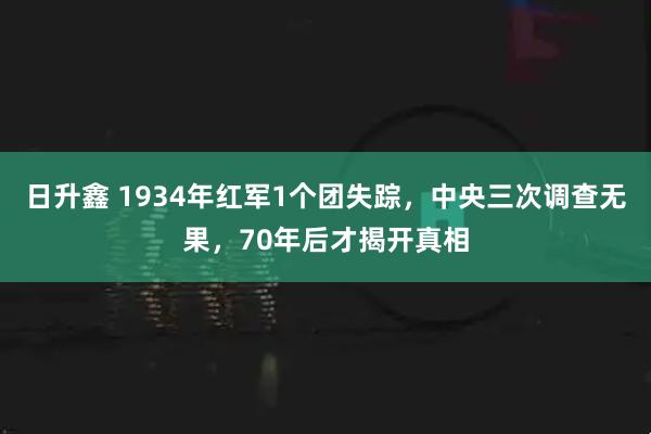 日升鑫 1934年红军1个团失踪，中央三次调查无果，70年后才揭开真相