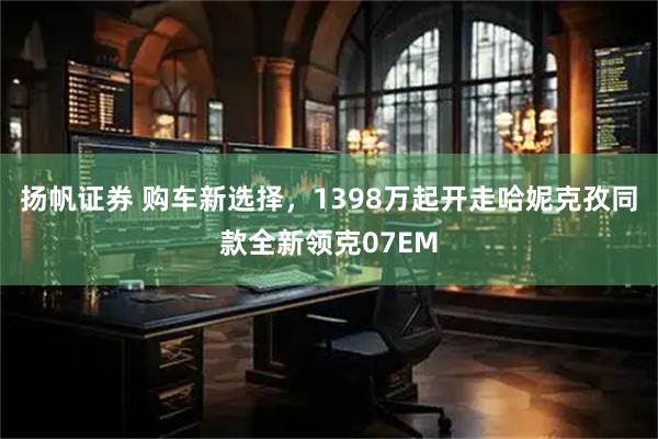 扬帆证券 购车新选择,1398万起开走哈妮克孜同款全新领克07EM