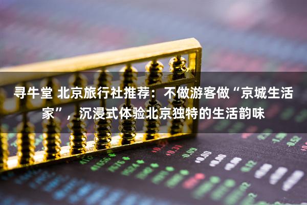 寻牛堂 北京旅行社推荐：不做游客做“京城生活家”，沉浸式体验北京独特的生活韵味