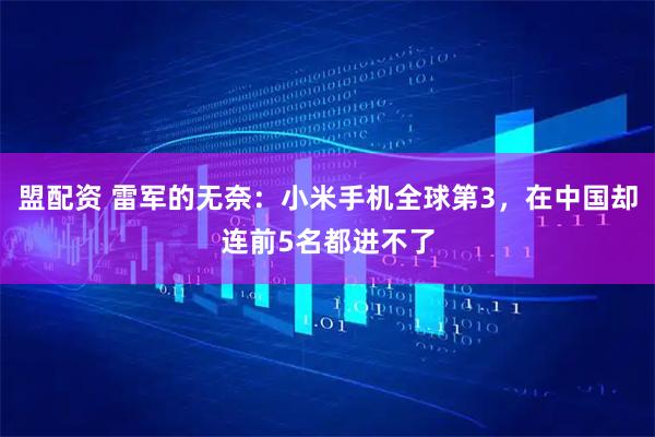 盟配资 雷军的无奈：小米手机全球第3，在中国却连前5名都进不了