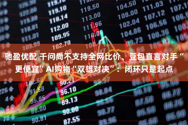 驰盈优配 千问尚不支持全网比价、豆包直言对手“更便宜”AI购物“双雄对决”：闭环只是起点