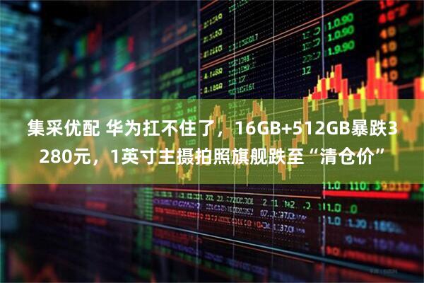 集采优配 华为扛不住了，16GB+512GB暴跌3280元，1英寸主摄拍照旗舰跌至“清仓价”