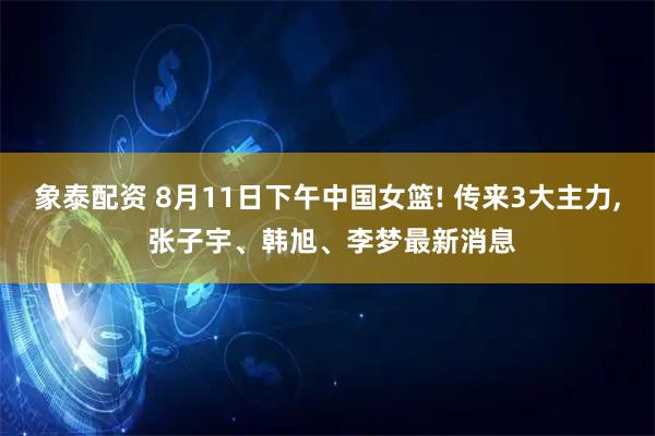 象泰配资 8月11日下午中国女篮! 传来3大主力, 张子宇、韩旭、李梦最新消息