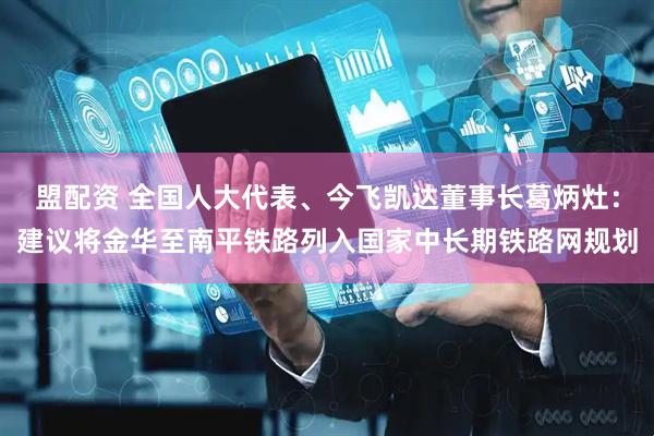 盟配资 全国人大代表、今飞凯达董事长葛炳灶：建议将金华至南平铁路列入国家中长期铁路网规划
